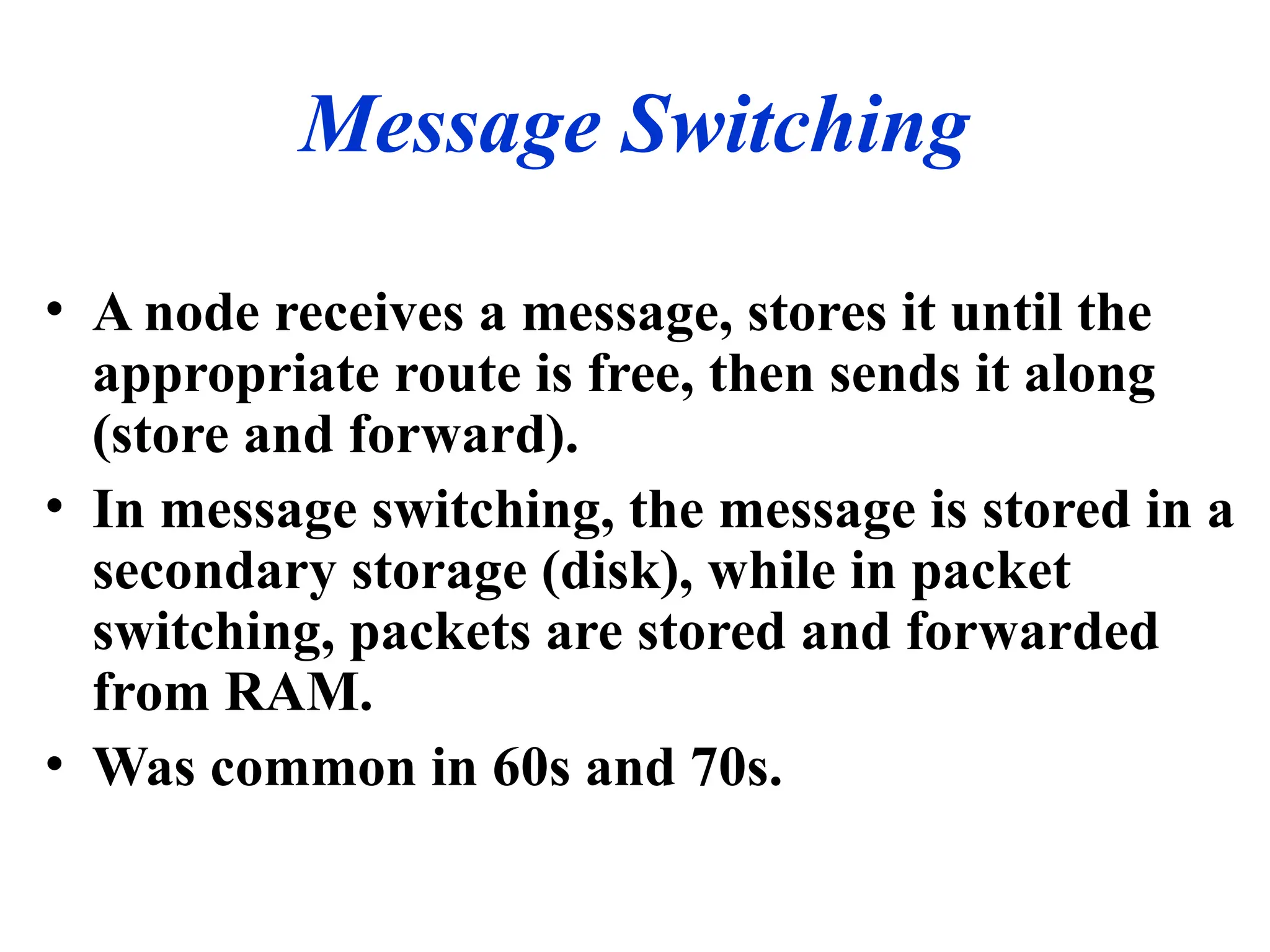 Message Switching
• A node receives a message, stores it until the
appropriate route is free, then sends it along
(store and forward).
• In message switching, the message is stored in a
secondary storage (disk), while in packet
switching, packets are stored and forwarded
from RAM.
• Was common in 60s and 70s.
 