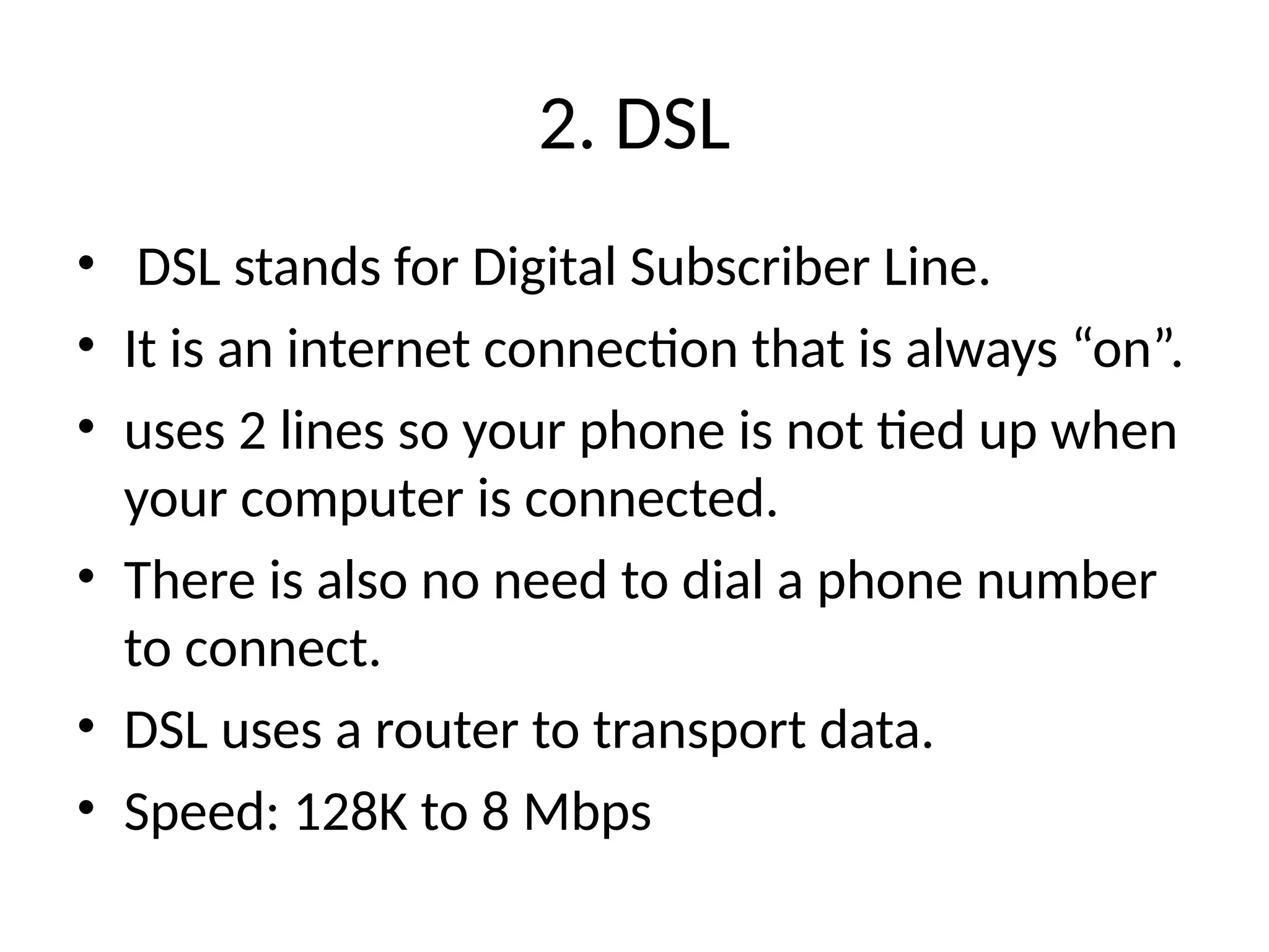 2. DSL
• DSL stands for Digital Subscriber Line.
• It is an internet connection that is always “on”.
• uses 2 lines so your phone is not tied up when
your computer is connected.
• There is also no need to dial a phone number
to connect.
• DSL uses a router to transport data.
• Speed: 128K to 8 Mbps
 