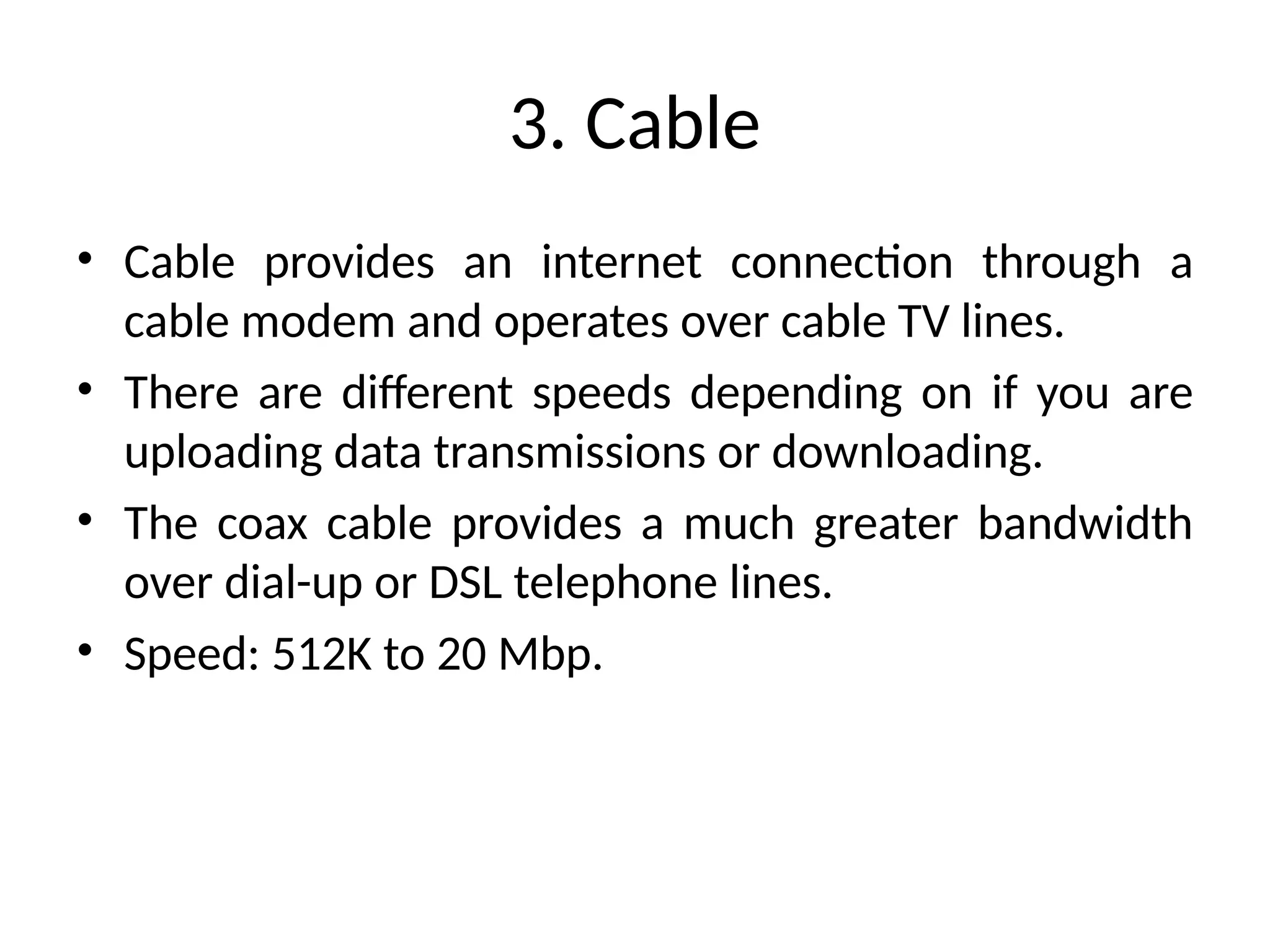 3. Cable
• Cable provides an internet connection through a
cable modem and operates over cable TV lines.
• There are different speeds depending on if you are
uploading data transmissions or downloading.
• The coax cable provides a much greater bandwidth
over dial-up or DSL telephone lines.
• Speed: 512K to 20 Mbp.
 