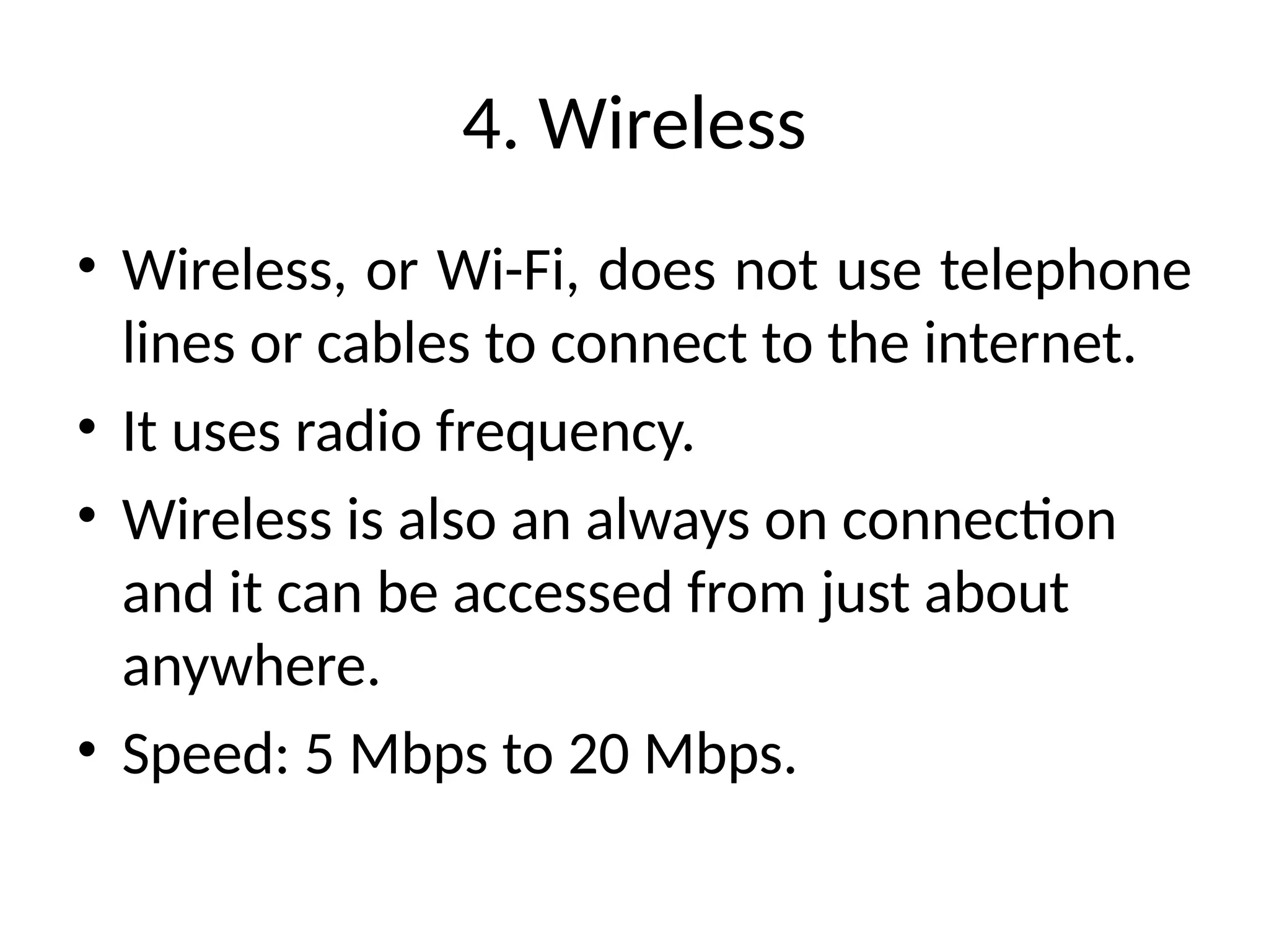 4. Wireless
• Wireless, or Wi-Fi, does not use telephone
lines or cables to connect to the internet.
• It uses radio frequency.
• Wireless is also an always on connection
and it can be accessed from just about
anywhere.
• Speed: 5 Mbps to 20 Mbps.
 