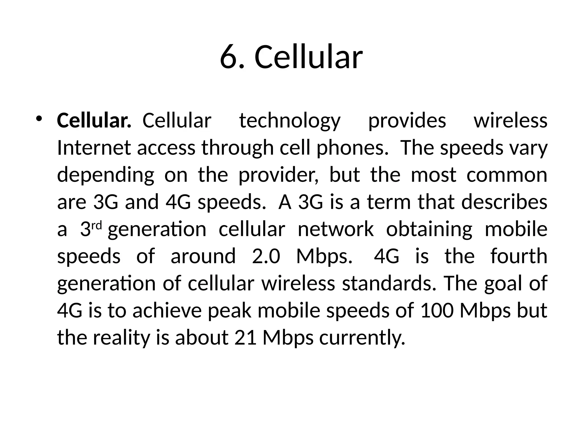 6. Cellular
• Cellular. Cellular technology provides wireless
Internet access through cell phones. The speeds vary
depending on the provider, but the most common
are 3G and 4G speeds. A 3G is a term that describes
a 3rd
generation cellular network obtaining mobile
speeds of around 2.0 Mbps. 4G is the fourth
generation of cellular wireless standards. The goal of
4G is to achieve peak mobile speeds of 100 Mbps but
the reality is about 21 Mbps currently.
 