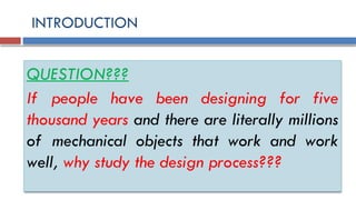 INTRODUCTION
QUESTION???
If people have been designing for five
thousand years and there are literally millions
of mechanical objects that work and work
well, why study the design process???
 