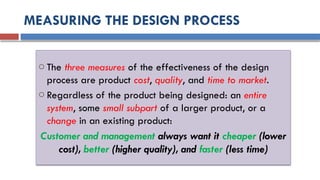 MEASURING THE DESIGN PROCESS
o The three measures of the effectiveness of the design
process are product cost, quality, and time to market.
o Regardless of the product being designed: an entire
system, some small subpart of a larger product, or a
change in an existing product:
Customer and management always want it cheaper (lower
cost), better (higher quality), and faster (less time)
 