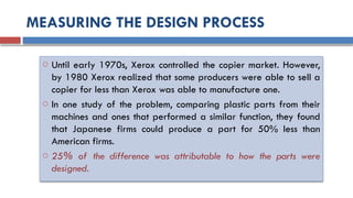 MEASURING THE DESIGN PROCESS
o Until early 1970s, Xerox controlled the copier market. However,
by 1980 Xerox realized that some producers were able to sell a
copier for less than Xerox was able to manufacture one.
o In one study of the problem, comparing plastic parts from their
machines and ones that performed a similar function, they found
that Japanese firms could produce a part for 50% less than
American firms.
o 25% of the difference was attributable to how the parts were
designed.
 