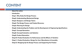 CONTENT
o About the author
o Introduction
o Chap1: Why Study the Design Process
o Chap2: Understanding Mechanical Design
o Chap3: Designers and Design Teams
o Chap4: The Design Process and Product Discovery
o Chap5: Planning for Design
o Chap6: Understanding the Problem and the Development of Engineering Specifications
o Chap7: Concept Generation
o Chap8: Concept Evaluation and Selection
o Chap9: Product Generation
o Chap10: Product Evaluation for Performance and the Effects of Variation
o Chap11: Product Evaluation: Design For Cost, Manufacture & Assembly
o Chap12: Wrapping Up the Design Process and Supporting the Product
 