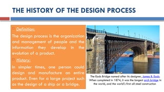 THE HISTORY OF THE DESIGN PROCESS
 Definition:
The design process is the organization
and management of people and the
information they develop in the
evolution of a product.
 History:
In simpler times, one person could
design and manufacture an entire
product. Even for a large project such
as the design of a ship or a bridge.
The Eads Bridge named after its designer, James B. Eads.
When completed in 1874, it was the longest arch bridge in
the world, and the world's first all steel construction
 