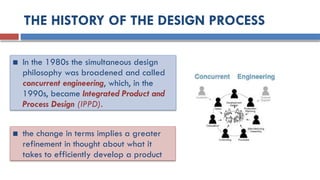 THE HISTORY OF THE DESIGN PROCESS
■ In the 1980s the simultaneous design
philosophy was broadened and called
concurrent engineering, which, in the
1990s, became Integrated Product and
Process Design (IPPD).
■ the change in terms implies a greater
refinement in thought about what it
takes to efficiently develop a product
 