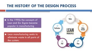 THE HISTORY OF THE DESIGN PROCESS
■ In the 1990s the concepts of
Lean and Six Sigma became
popular in manufacturing
■ Lean manufacturing seeks to
eliminate waste in all parts of
the system.
 