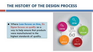 THE HISTORY OF THE DESIGN PROCESS
■ Where Lean focuses on time, Six
Sigma focuses on quality as a
way to help ensure that products
were manufactured to the
highest standards of quality.
 