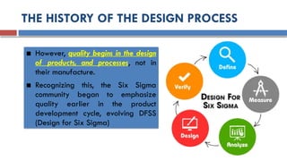 THE HISTORY OF THE DESIGN PROCESS
■ However, quality begins in the design
of products, and processes, not in
their manufacture.
■ Recognizing this, the Six Sigma
community began to emphasize
quality earlier in the product
development cycle, evolving DFSS
(Design for Six Sigma)
 