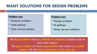 MANY SOLUTIONS FOR DESIGN PROBLEMS
Problem one
 Analysis problem
 Well defines
 One correct solution
Problem two
 Design problem
 Ill defined
 Many correct solutions
All design problems have a multitude of satisfactory solutions and no
clear best solution.
The goal in design is to find a good solution that leads to a quality
product with the least commitment of time and cost.
 