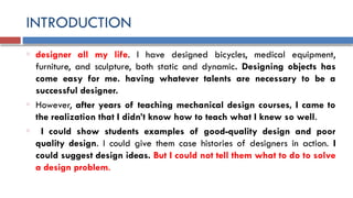 INTRODUCTION
o designer all my life. I have designed bicycles, medical equipment,
furniture, and sculpture, both static and dynamic. Designing objects has
come easy for me. having whatever talents are necessary to be a
successful designer.
o However, after years of teaching mechanical design courses, I came to
the realization that I didn’t know how to teach what I knew so well.
o I could show students examples of good-quality design and poor
quality design. I could give them case histories of designers in action. I
could suggest design ideas. But I could not tell them what to do to solve
a design problem.
 