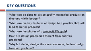 KEY QUESTIONS
o What can be done to design quality mechanical products on
time and within budget?
o What are the key features of design best practice that will
lead to better products?
o What are the phases of a product’s life cycle?
o How are design problems different from analysis
problems?
o Why is it during design, the more you know, the less design
freedom you have?
 