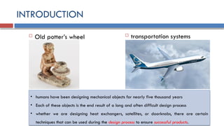 INTRODUCTION
 Old potter’s wheel  transportation systems
• humans have been designing mechanical objects for nearly five thousand years
• Each of these objects is the end result of a long and often difficult design process
• whether we are designing heat exchangers, satellites, or doorknobs, there are certain
techniques that can be used during the design process to ensure successful products.
 