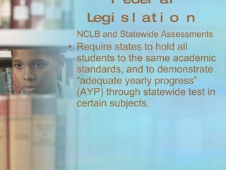 Federal Legislation NCLB and Statewide Assessments Require states to hold all students to the same academic standards, and to demonstrate “adequate yearly progress” (AYP) through statewide test in certain subjects. 