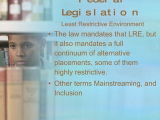 Federal Legislation Least Restrictive Environment The law mandates that LRE, but it also mandates a full continuum of alternative placements, some of them highly restrictive. Other terms Mainstreaming, and Inclusion 