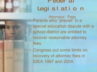 Federal Legislation   Attorneys’  Fees Parents who “prevail” in a special education dispute with a school district are entitled to recover reasonable attorney fees. Congress put some limits on recovery of attorney fees in IDEA 1997 and 2004. 