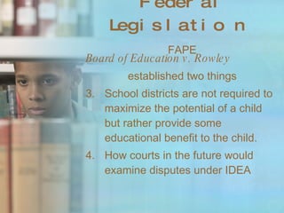 Federal Legislation   FAPE Board of Education v. Rowley established two things School districts are not required to maximize the potential of a child but rather provide some educational benefit to the child. How courts in the future would examine disputes under IDEA 