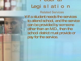 Federal Legislation Related Services If a student needs the services to attend school, and the service can be provided by someone other than an M.D., then the school district must provide or pay for the service. 