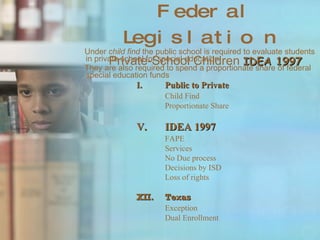 Federal Legislation Private-School Children  IDEA 1997 Under  child find  the public school is required to evaluate students in private school for special education.  They are also required to spend a proportionate share of federal special education funds Public to Private Child Find Proportionate Share IDEA 1997 FAPE Services No Due process Decisions by ISD Loss of rights Texas Exception Dual Enrollment 