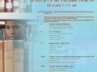 Discipline of Students with Disabilities The ARD committee must review all relevant information and then answer two questions: Was the conduct of the student caused by, or did it have a direct and substantial relationship to the child’s disability? Was the conduct of the student a direct result of the school’s failure to implement the IEP?  Congress and Special Education Guarantee an appropriate education Encourage safe classrooms free drugs S-1 v. Turlington U.S. Court of Appeals / Fifth Circuit Student Behavior Students Classification Disability or Not Supreme Court – Honig v. Doe Dangerous Behavior Suspension Lengths Injunction “ Stay Put” provision of IDEA Then Current Placement Congress revision of Special Education discipline laws in IDEA 1997 Congress enacted into federal law a requirement Expellable Act Congress nullifies major court decision Common Wealth of Virginia v. Riley Congress Intervention revised IDEA Nondisabled vs. Disabled Stay Put 