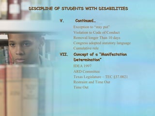 DISCIPLINE OF STUDENTS WITH DISABILITIES V. Continued… Exception to “stay put” Violation to Code of Conduct Removal longer Than 10 days Congress adopted statutory language Cumulative rule Concept of a “Manifestation Determination” IDEA 1997 ARD Committee Texas Legislature – TEC §37.0021 Restraint and Time Out Time Out 
