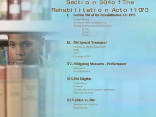 Section 504 of The Rehabilitation Act of 1973 Section 504 of the Rehabilitation Act 1973 Federal Money Americans with Disabilities Act Section 504 three pronged definition Group 1 Group 2 Group 3 504 Special Treatment Physical or Mental Impairment ADD LEP Coverage of 504 Mitigating Measures - Performance Medication Non Medication 504 Eligible Performance  Potential Genuine physical or mental impairment Major life Activity IDEA vs. 504 Standards for eligibility Requirements 