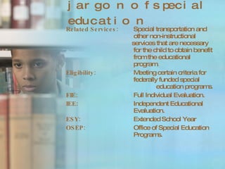 jargon of special education Related Services: Special transportation and  other non-instructional    services that are necessary  for the child to obtain benefit  from the educational  program.  Eligibility: Meeting certain criteria for  federally funded special    education programs . FIE: Full Individual Evaluation.  IEE: Independent Educational  Evaluation.  ESY: Extended School Year OSEP: Office of Special Education  Programs.  