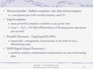 Chapter 1 Introduction to the
Microprocessor and Computer 11
Microcontroller : hidden computer, one chip microcomputer
a microprocessor with on-chip memory and I/O
Supercomputer :
most powerful computer available at any given time
Cray-1 : ECL, 130 MFLOPS(millions of floating-point operations
per second)
Parallel Processor : Gigaflops(GFLOPS)
hypercube : arrangement of processors in the form of an n-
dimensional cube
DSP(Digital Signal Processor) :
perform complex mathematical computations on converted analog
data
 