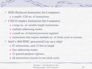 Chapter 1 Introduction to the
Microprocessor and Computer 12
RISC(Reduced Instruction Set Computer)
a small(<128) no. of instructions
CISC(Complex Instruction Set Computer)
a large no. of variable length instructions
multiple addressing modes
a small no. of internal processor registers
instructions that require multiple no. of clock cycle to execute
Intel’s i860 RISC processor(Cray on a chip)
82 instructions, each 32 bits in length
four addressing modes
32 general-purpose registers
all instructions execute in one clock cycle
 