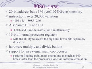 Chapter 1 Introduction to the
Microprocessor and Computer 15
8086 (1978)
20-bit address bus : 1M byte(1024Kbytes) memory
instruction : over 20,000 variation
4004 : 45, 8085 : 246
A separate BIU and EU
Fetch and Execute instruction simultaneously
16-bit Internal processor registers
with the ability to access the high and low 8 bits separately
if desired
hardware multiply and divide built in
support for an external math coprocessor
perform floating-point math operations as much as 100
times faster than the processor alone via software emulation
 