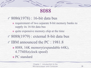 Chapter 1 Introduction to the
Microprocessor and Computer 18
8088
8086(1978) : 16-bit data bus
requirement of two separate 8-bit memory banks to
supply its 16-bit data bus
quite expensive memory chip at the time
8088(1979) : external 8-bit data bus
IBM announced the PC : 1981.8
8088, 16K memory(expandable 64K),
4.77MHz(clock speed)
PC standard
 