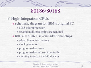Chapter 1 Introduction to the
Microprocessor and Computer 19
80186/80188
High-Integration CPUs
schematic diagram for IBM’s original PC
8088 microprocessor
several additional chips are required
80186 = 8086 + several additional chips
added 9 new instructions
clock generator
programmable timer
programmable interrupt controller
circuitry to select the I/O devices
 