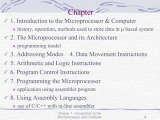 Chapter 1 Introduction to the
Microprocessor and Computer 2
Chapter
1. Introduction to the Microprocessor & Computer
history, operation, methods used to store data in  based system
2. The Microprocessor and its Architecture
programming model
3. Addressing Modes 4. Data Movement Instructions
5. Arithmetic and Logic Instructions
6. Program Control Instructions
7. Programming the Microprocessor
application using assembler program
8. Using Assembly Languages
use of C/C++ with in-line assembler
 