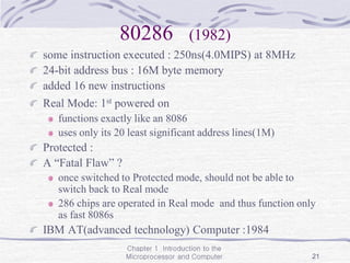 Chapter 1 Introduction to the
Microprocessor and Computer 21
80286 (1982)
some instruction executed : 250ns(4.0MIPS) at 8MHz
24-bit address bus : 16M byte memory
added 16 new instructions
Real Mode: 1st powered on
functions exactly like an 8086
uses only its 20 least significant address lines(1M)
Protected :
A “Fatal Flaw” ?
once switched to Protected mode, should not be able to
switch back to Real mode
286 chips are operated in Real mode and thus function only
as fast 8086s
IBM AT(advanced technology) Computer :1984
 