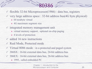 Chapter 1 Introduction to the
Microprocessor and Computer 23
80386
flexible 32-bit Microprocessor(1986) : data bus, registers
very large address space : 32-bit address bus(4G byte physical)
64 terabyte virtual
4G maximum segment size
integrated memory management unit
virtual memory support, optional on-chip paging
4 levels of protection
added 16 new instructions
Real Mode, Protected mode
Virtual 8086 mode : in a protected and paged system
386SX : 16-bit external data bus, 24-bit address bus
386EX : 16-bit external data bus, 26-bit address bus
1995, called embedded PC
 