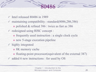 Chapter 1 Introduction to the
Microprocessor and Computer 25
80486
Intel released 80486 in 1989
maintaining compatibility : standard(8086,286,386)
polished & refined 386 : twice as fast as 386
redesigned using RISC concept :
frequently used instruction : a single clock cycle
new 5-stage execution pipeline
highly integrated
8K memory cache
floating-point processor(equivalent of the external 387)
added 6 new instructions : for used by OS
 