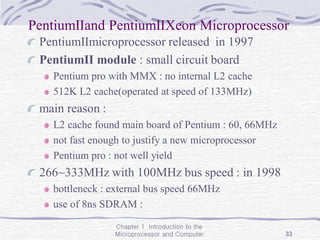 Chapter 1 Introduction to the
Microprocessor and Computer 33
PentiumⅡand PentiumⅡXeon Microprocessor
PentiumⅡmicroprocessor released in 1997
PentiumⅡ module : small circuit board
Pentium pro with MMX : no internal L2 cache
512K L2 cache(operated at speed of 133MHz)
main reason :
L2 cache found main board of Pentium : 60, 66MHz
not fast enough to justify a new microprocessor
Pentium pro : not well yield
266~333MHz with 100MHz bus speed : in 1998
bottleneck : external bus speed 66MHz
use of 8ns SDRAM :
 
