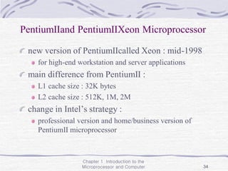 Chapter 1 Introduction to the
Microprocessor and Computer 34
PentiumⅡand PentiumⅡXeon Microprocessor
new version of PentiumⅡcalled Xeon : mid-1998
for high-end workstation and server applications
main difference from PentiumⅡ :
L1 cache size : 32K bytes
L2 cache size : 512K, 1M, 2M
change in Intel’s strategy :
professional version and home/business version of
PentiumⅡ microprocessor
 