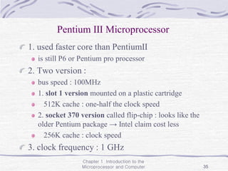 Chapter 1 Introduction to the
Microprocessor and Computer 35
Pentium Ⅲ Microprocessor
1. used faster core than PentiumⅡ
is still P6 or Pentium pro processor
2. Two version :
bus speed : 100MHz
1. slot 1 version mounted on a plastic cartridge
512K cache : one-half the clock speed
2. socket 370 version called flip-chip : looks like the
older Pentium package → Intel claim cost less
256K cache : clock speed
3. clock frequency : 1 GHz
 