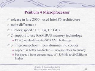 Chapter 1 Introduction to the
Microprocessor and Computer 36
Pentium 4 Microprocessor
release in late 2000 : used Intel P6 architecture
main difference :
1. clock speed : 1.3, 1.4, 1.5 GHz
2. support to use RAMBUS memory technology
DDR(double-data-rate) SDRAM : both edge
3. interconnection : from aluminum to copper
copper : is better conductor → increase clock frequency
bus speed : from current max. of 133MHz to 200MHz or
higher
 