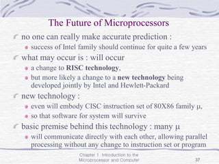Chapter 1 Introduction to the
Microprocessor and Computer 37
The Future of Microprocessors
no one can really make accurate prediction :
success of Intel family should continue for quite a few years
what may occur is : will occur
a change to RISC technology,
but more likely a change to a new technology being
developed jointly by Intel and Hewlett-Packard
new technology :
even will embody CISC instruction set of 80X86 family ,
so that software for system will survive
basic premise behind this technology : many 
will communicate directly with each other, allowing parallel
processing without any change to instruction set or program
 