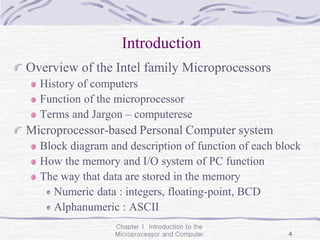 Chapter 1 Introduction to the
Microprocessor and Computer 4
Introduction
Overview of the Intel family Microprocessors
History of computers
Function of the microprocessor
Terms and Jargon – computerese
Microprocessor-based Personal Computer system
Block diagram and description of function of each block
How the memory and I/O system of PC function
The way that data are stored in the memory
Numeric data : integers, floating-point, BCD
Alphanumeric : ASCII
 
