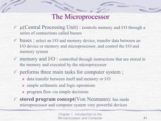 Chapter 1 Introduction to the
Microprocessor and Computer 41
The Microprocessor
µ(Central Processing Unit) : controls memory and I/O through a
series of connections called busses
buses : select an I/O and memory device, transfer data between an
I/O device or memory and microprocessor, and control the I/O and
memory system
memory and I/O : controlled through instructions that are stored in
the memory and executed by the microprocessor
performs three main tasks for computer system ;
data transfer between itself and memory or I/O
simple arithmetic and logic operations
program flow via simple decisions
stored program concept(Von Neumann): has made
microprocessor and computer system very powerful devices
 