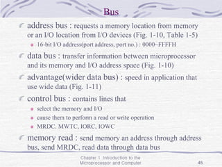 Chapter 1 Introduction to the
Microprocessor and Computer 45
Bus
address bus : requests a memory location from memory
or an I/O location from I/O devices (Fig. 1-10, Table 1-5)
16-bit I/O address(port address, port no.) : 0000~FFFFH
data bus : transfer information between microprocessor
and its memory and I/O address space (Fig. 1-10)
advantage(wider data bus) : speed in application that
use wide data (Fig. 1-11)
control bus : contains lines that
select the memory and I/O
cause them to perform a read or write operation
MRDC. MWTC, IORC, IOWC
memory read : send memory an address through address
bus, send MRDC, read data through data bus
 