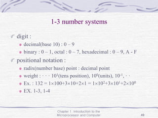 Chapter 1 Introduction to the
Microprocessor and Computer 49
1-3 number systems
digit :
decimal(base 10) : 0 – 9
binary : 0 – 1, octal : 0 – 7, hexadecimal : 0 – 9, A - F
positional notation :
radix(number base) point : decimal point
weight : · · · 101(tens position), 100(units), 10-1, · ·
Ex. : 132 = 1100+310+21 = 1102+3101+2100
EX. 1-3, 1-4
 
