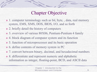 Chapter 1 Introduction to the
Microprocessor and Computer 5
Chapter Objective
1. computer terminology such as bit, byte, , data, real memory
system, EMS, XMS, DOS, BIOS, I/O, and so forth
2. briefly detail the history of computers
3. overview of various 80X86, Pentium-Pentium 4 family
4. block diagram of computer system and its function
5. function of microprocessor and its basic operation
6. define contents of memory system in PC
7. convert between binary, decimal, and hexadecimal numbers
8. differentiate and represent numeric and alphabetic
information as integer, floating-point, BCD, and ASCII data
 