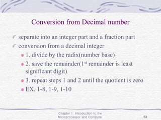 Chapter 1 Introduction to the
Microprocessor and Computer 53
Conversion from Decimal number
separate into an integer part and a fraction part
conversion from a decimal integer
1. divide by the radix(number base)
2. save the remainder(1st remainder is least
significant digit)
3. repeat steps 1 and 2 until the quotient is zero
EX. 1-8, 1-9, 1-10
 