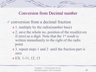 Chapter 1 Introduction to the
Microprocessor and Computer 55
Conversion from Decimal number
conversion from a decimal fraction
1. multiply by the radix(number base)
2. save the whole no. position of the result(even
if zero) as a digit. Note that the 1st result is
written immediately to the right of the radix
point
3. repeat steps 1 and 2 until the fraction part is
zero
EX. 1-11, 12, 13
 