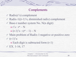 Chapter 1 Introduction to the
Microprocessor and Computer 58
Complements
Radix(r’s) complement
Radix-1((r-1)’s, diminished radix) complement
Base-r number system No. N(n digit)
r’s : rn – N
(r-1)’s : (rn – 1) – N
Main problem of Radix-1:negative or positive zero
(r-1)’s:
Each digit is subtracted form (r-1)
EX. 1-16, 17
 